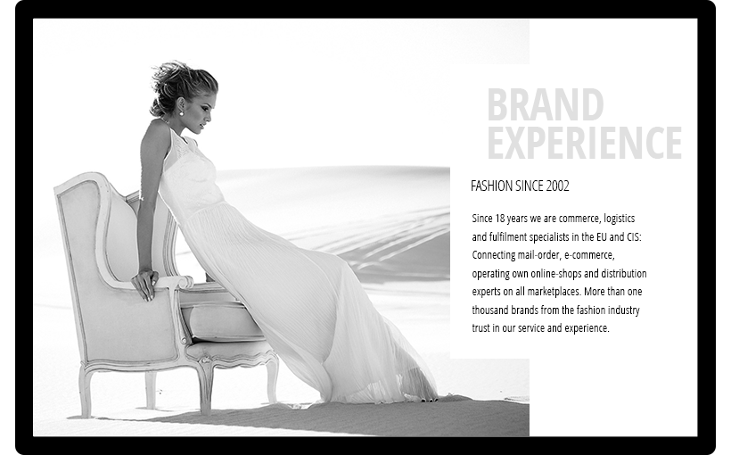 BRAND EXPERIENCE - FASHION SINCE 2002 - Since 20 years we are commerce, logistics and fulfillment specialist in the EU and CIS: Connecting mail-order, e-commerce, operating own online-shops and distribution experts on all marketplaces. More than one hundred brands from the fashion industry trust in our service and experience.